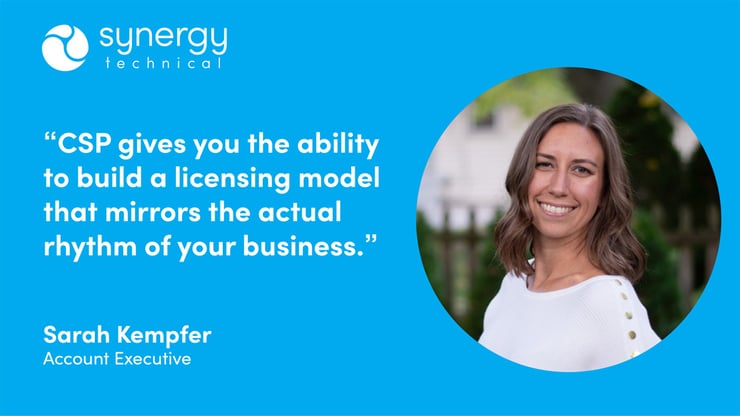 Sarah Kempfer, Account Executive at Synergy Technical says, "CSP gives you the ability to build a licensing model that mirrors the actual rhythm of your business."