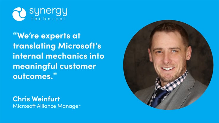 Chris Weinfurt, Microsoft Alliance Manager at Synergy Technical says, "We're experts at translating Microsoft's internal mechanics into meaningful customer outcomes."