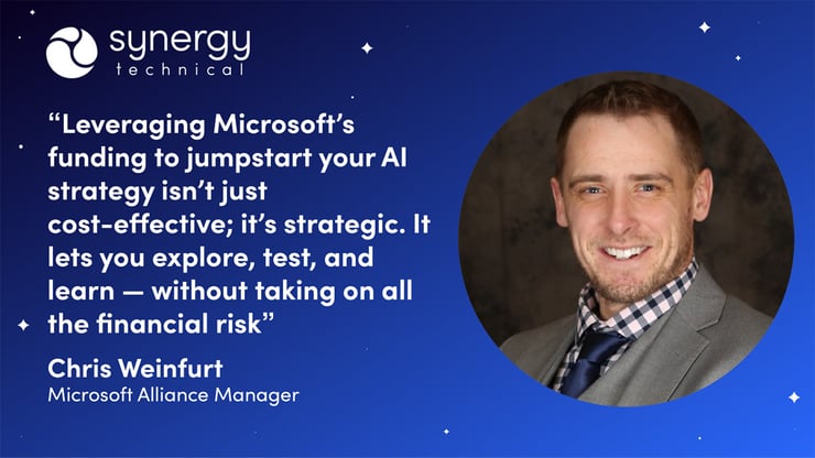 Chris Weinfurt, a Microsoft Alliance Manager at Synergy Technical says, "Leveraging Microsoft's funding to jumpstart your AI strategy ins't just cost-effective; it's strategic. It lets you explore, test, and learn without taking on all the financial risk."
