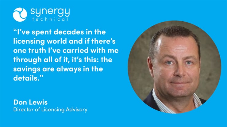 Don Lewis, Director of Licensing Advisory at Synergy Technical says, "I've spent decades in the licensing world and if there's one truth I've carried with me through all of it, it's this: the savings are always in the details."