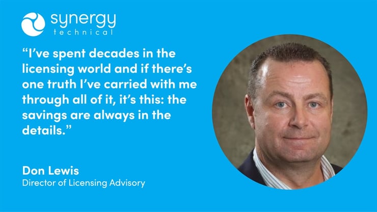 Don Lewis, Director of Licensing Advisory at Synergy Technical says, "I've spent decades in the licensing world and if there's one truth I've carried with me through all of it, it's this: the savings are always in the details."