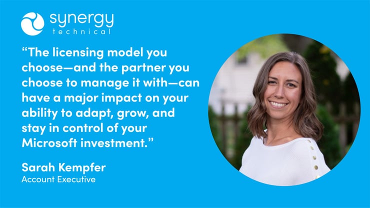 Sarah Kempfer, an account executive at Synergy Technical says, "The licensing model you choose–and the partner you choose to manage it with–can have a major impact on your ability to adapt, grow, and stay in control of your Microsoft investment."