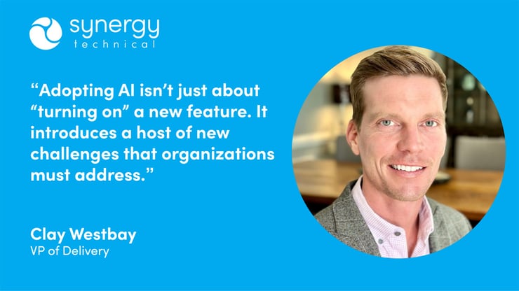 Clay Westbay, VP of Delivery at Synergy Technical says, "Adopting AI isn't just about "turning on" a new feature. It introduces a host of new challenges that organizations must address."