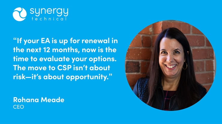 Rohana Meade, CEO at Synergy Technical says, "If your EA is up for renewal in the next 12 months, now is the time to evaluate your options. The move to CSP isn't about risk–it's about opportunity."