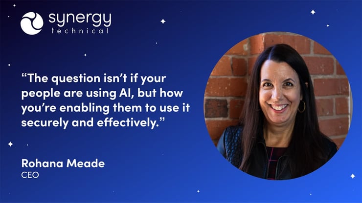Rohana Meade, CEO at Synergy Technical says, "The questions isn't if your people are using AI, but how you're enabling them to use it securely and effectively.